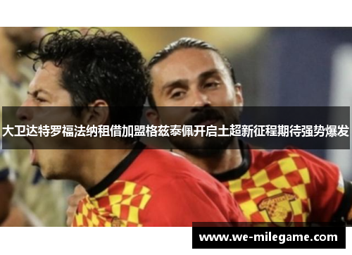 大卫达特罗福法纳租借加盟格兹泰佩开启土超新征程期待强势爆发 大卫达特罗福法纳租借加盟格兹泰佩开启土超新征程期待强势爆发
