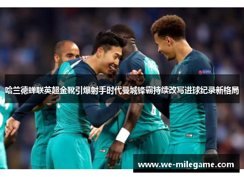 哈兰德蝉联英超金靴引爆射手时代曼城锋霸持续改写进球纪录新格局
